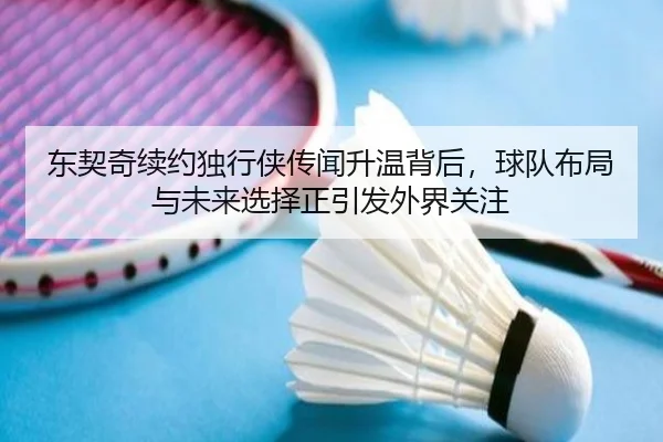 东契奇续约独行侠传闻升温背后，球队布局与未来选择正引发外界关注